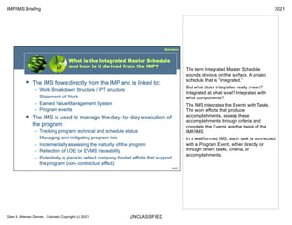 UNCLASSIFIED
IMP/IMS Briefing 2021
Glen B. Alleman Denver, Colorado Copyright (c) 2021
The term Integrated Master Schedule
sounds obvious on the surface. A project
schedule that is “integrated.”
But what does integrated really mean?
Integrated at what level? Integrated with
what components?
The IMS integrates the Events with Tasks.
The work efforts that produce
accomplishments, assess these
accomplishments through criteria and
complete the Events are the basis of the
IMP/IMS.
In a well formed IMS, each task is connected
with a Program Event, either directly or
through others tasks, criteria, or
accomplishments.
 