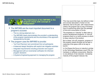 UNCLASSIFIED
IMP/IMS Briefing 2021
Glen B. Alleman Denver, Colorado Copyright (c) 2021
This may sound like hype, but without a clear
and concise description of what is to be
delivered, tied to the plan, with measurement
criteria, the program has no way of knowing
how it is performing other than the passage
of time and consumption of funds.
The emphasis on “maturity” is often seen in
product development programs. In “one off”
programs there is no cyclic process on which
to base maturity of the product.
But in these “one off” programs, progress of
the program toward the goal can be seen a
maturing of the space craft on its way to
launch.
In Civil Space the focus on maturity is similar
to the Technology Readiness Level (TRL) for
hardware or software components. Maturity
is one attribute of risk reduction. Increasing
maturity of the program reduces risk.
 
