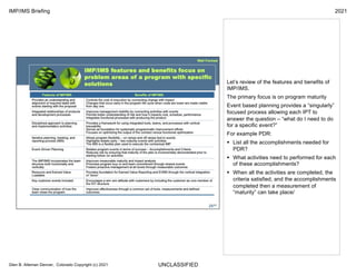 UNCLASSIFIED
IMP/IMS Briefing 2021
Glen B. Alleman Denver, Colorado Copyright (c) 2021
Let’s review of the features and benefits of
IMP/IMS.
The primary focus is on program maturity
Event based planning provides a “singularly”
focused process allowing each IPT to
answer the question – “what do I need to do
for a specific event?”
For example PDR:
§ List all the accomplishments needed for
PDR?
§ What activities need to performed for each
of these accomplishments?
§ When all the activities are completed, the
criteria satisfied, and the accomplishments
completed then a measurement of
“maturity” can take place/
 