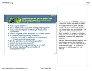 UNCLASSIFIED
IMP/IMS Briefing 2021
Glen B. Alleman Denver, Colorado Copyright (c) 2021
The visual aspects of IMP/IMS is important.
If the reader can the logical flow of events,
accomplishments, and criteria, then the
program has an inherent logical structure.
This program logic is its “architecture” – the
organization of the program elements.
Goals are part of the program architecture,
but assessment of maturity and the effort to
deliver the supporting work are equally
important.
Matching the funding profile to the work plan
is obviously important. But being able to
match funding to events and their maturity is
additionally important. This provides an
automated ETC/EAC output from the
IMP/IMS
 