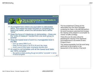 UNCLASSIFIED
IMP/IMS Briefing 2021
Glen B. Alleman Denver, Colorado Copyright (c) 2021
The Accomplishment Criteria are the
deliverables from the Work Packages
containing the Tasks in the IMS that perform
the work to produce outcomes that increase
the maturity of the program to accomplish its
mission of fulfill a strategy.
These ACs are the entry criteria for
assessing the maturity of the Significant
Accomplishments to be assess at each
Program Event.
This Vertical traceability from the work being
performed on the program to the
assessment of the maturity of that work
 