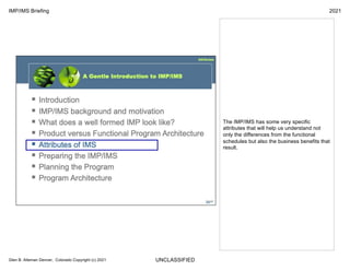 UNCLASSIFIED
IMP/IMS Briefing 2021
Glen B. Alleman Denver, Colorado Copyright (c) 2021
The IMP/IMS has some very specific
attributes that will help us understand not
only the differences from the functional
schedules but also the business benefits that
result.
 