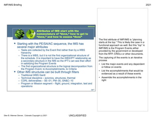 UNCLASSIFIED
IMP/IMS Briefing 2021
Glen B. Alleman Denver, Colorado Copyright (c) 2021
The first attribute of IMP/IMS is “planning
starts at the top.” This is likely the case in a
functional approach as well. But this “top” in
IMP/IMS is the Program Events either
provided by the government or developed
from the RFP, CRDLs or other documents.
The capturing of the events is an iterative
process
• List the major events and any dependent
or follow on events
• List the accomplishments that would be
evidenced as a result of these events
• Assemble the accomplishments in the
right
 