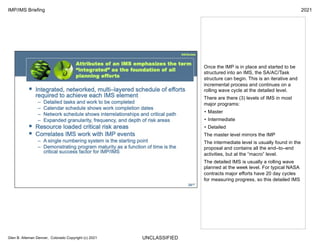 UNCLASSIFIED
IMP/IMS Briefing 2021
Glen B. Alleman Denver, Colorado Copyright (c) 2021
Once the IMP is in place and started to be
structured into an IMS, the SA/AC/Task
structure can begin. This is an iterative and
incremental process and continues on a
rolling wave cycle at the detailed level.
There are there (3) levels of IMS in most
major programs:
• Master
• Intermediate
• Detailed
The master level mirrors the IMP
The intermediate level is usually found in the
proposal and contains all the end–to–end
activities, but at the “macro” level.
The detailed IMS is usually a rolling wave
planned at the week level. For typical NASA
contracts major efforts have 20 day cycles
for measuring progress, so this detailed IMS
 