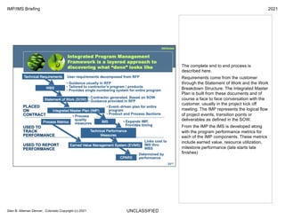 UNCLASSIFIED
IMP/IMS Briefing 2021
Glen B. Alleman Denver, Colorado Copyright (c) 2021
The complete end to end process is
described here.
Requirements come from the customer
through the Statement of Work and the Work
Breakdown Structure. The Integrated Master
Plan is built from these documents and of
course a face to face conversation with the
customer, usually in the project kick off
meeting. The IMP represents the logical flow
of project events, transition points or
deliverables as defined in the SOW.
From the IMP the IMS is developed along
with the program performance metrics for
each of the IMP components. These metrics
include earned value, resource utilization,
milestone performance (late starts late
finishes)
 