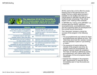 UNCLASSIFIED
IMP/IMS Briefing 2021
Glen B. Alleman Denver, Colorado Copyright (c) 2021
All this seems like a lot for effort for simply
keeping track of the planned work of a
project. And as a stand–alone process it
probably is a lot of effort. But there is a
critical aspect to IMP/IMS (as well as more
traditional task scheduling). That critical
aspect is the “making of the schedule.”
In IMP/IMS the “making of the IMP/IMS” is a
process were the events, significant
accomplishments, accomplishment criteria
and the supporting tasks are developed from
the contract source documents.
This “discovery” process is critical the
success of the program in the following
ways:
• The accomplishments and criteria for these
accomplishments are defined up front. This
“what does done look like” process reveals
the true activities in place of “just working
on tasks.”
• The sequence of events defines the
maturity of the program over time. As
specific events are accomplished, the
program matures toward its completion.
The “test” of maturity is defined by events,
accomplishment, and criteria rather than
the passage of time and progress toward
milestones
• Impacts from changes in the programs
plan, requirements or resource can be
immediately seen in how the events are
impacted.
 