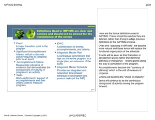 UNCLASSIFIED
IMP/IMS Briefing 2021
Glen B. Alleman Denver, Colorado Copyright (c) 2021
Here are the formal definitions used in
IMP/IMS. These should be used as they are
defined, rather than trying to adapt previous
definitions to the IMP/IMS process.
Over time “speaking in IMP/IMS” will become
more natural and these terms will replace the
functional organization of the schedule.
Events will be seen as their transition or
assessment points rather than terminal
activities or milestones – resting points along
the way to completion of the program.
Accomplishments become the “currency of
planning” which is the unit of measure of
progress.
Criteria will become the “check on maturity”
Tasks will continue to be the continuous
background of activity moving the program
forward.
 