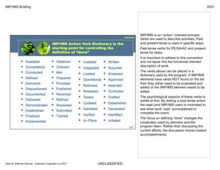 UNCLASSIFIED
IMP/IMS Briefing 2021
Glen B. Alleman Denver, Colorado Copyright (c) 2021
IMP/IMS is an “action” oriented process.
Verbs are used to describe activities. Past
and present tense is used in specific ways.
Past tense verbs for PE/SA/AC and present
tense for tasks.
It is important to adhere to this convention
and not lapse into the functional oriented
description of work.
The verbs above can be placed in a
dictionary used by the program. If IMP/IMS
elements have verbs NOT found on the list
then they either need to be evaluated and
added or the IMP/IMS element needs to be
edited.
The psychological aspects of these verbs is
subtle at first. By stating a past tense action
the read (and IMP/IMS user) is motivated to
see what work “was” accomplished to
complete the event.
The focus on defining “done” changes the
vocabulary used by planners and the
program team. Rather than discussing the
current efforts, the discussion moves toward
accomplishments.
 