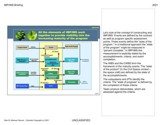UNCLASSIFIED
IMP/IMS Briefing 2021
Glen B. Alleman Denver, Colorado Copyright (c) 2021
Let’s look at the concept of constructing and
IMP/IMS. Events are defined by the contract
as well as program specific assessment
points. These events define the “state of the
program.” In a traditional approach the “state
of the program” might be measured in
“percent complete.” In IMP/IMS this
measurement is explicitly stated by the
accomplishments, criteria, and event
completion.
The WBS and the CWBS form the
framework of the maturity events. The “state
of the product” (in the Civil Space context –
the space craft) are defined by the state of
the accomplishments.
The subsystems and IPTs identify the
criteria. The “state of progress” is defined by
the completion of these criteria.
Tasks produce deliverables, which are
assessed against the criteria.
 