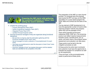 UNCLASSIFIED
IMP/IMS Briefing 2021
Glen B. Alleman Denver, Colorado Copyright (c) 2021
The preparation of the IMP is a semi–formal
process. For proposal work the proposal
team bursts the RFP and lays out the WBS
and SOW. For a post–award program the
SOW, WBS and contract are the basis of the
IMP.
The key element of IMP development is to
have the appropriate number of events while
capturing program maturity and progress
rather than just the passage of time.
There will be standard government
milestones (PDR, CDR, etc.) The remaining
events must reflect maturity measurements,
transition points, handoff points, join up
points, and other times in the program where
assessment and evaluation can take place.
These points must be tied to the risk
mitigation processes as well.
At these points the entire team (contractor
and customer) must have the opportunity to
evaluate the program for compliance as well
as risk assessment.
“Free and frank” of the accomplishments
needs to performed at these points.
 