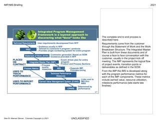 UNCLASSIFIED
IMP/IMS Briefing 2021
Glen B. Alleman Denver, Colorado Copyright (c) 2021
The complete end to end process is
described here.
Requirements come from the customer
through the Statement of Work and the Work
Breakdown Structure. The Integrated Master
Plan is built from these documents and of
course a face to face conversation with the
customer, usually in the project kick off
meeting. The IMP represents the logical flow
of project events, transition points or
deliverables as defined in the SOW.
From the IMP the IMS is developed along
with the program performance metrics for
each of the IMP components. These metrics
include earned value, resource utilization,
milestone performance (late starts late
finishes)
 