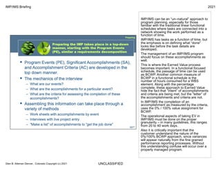 UNCLASSIFIED
IMP/IMS Briefing 2021
Glen B. Alleman Denver, Colorado Copyright (c) 2021
IMP/IMS can be an “un–natural” approach to
program planning, especially for those
familiar with the traditional linear functional
schedules where tasks are connected into a
network showing the work performed as a
function of time.
IMP/IMS has tasks as a function of time, but
the emphasis is on defining what “done”
looks like before the task details are
developed.
The management of an IMP/IMS program
should focus on these accomplishments as
well.
This is where the Earned Value process
becomes important. In a functional focused
schedule, the passage of time can be used
as BCWP. Another common measure of
BCWP in a functional schedule is the
number of hours consumed for a WBS
element. Along with the percentage
complete, these approach to Earned Value
hide the fact that “intent” of accomplishments
and criteria are being met, but the “letter” of
the accomplishments and criteria are not.
In IMP/IMS the completion of an
accomplishment as measured by the criteria,
uses the 0% / 100% value assignment for
BCWP.
The operational aspects of taking EV in
IMP/IMS must be done on the proper
granularity – in many guidelines, this ranges
from 20 to 40 work days.
Also it is critically important that the
customer understand the nature of the
0%/100% BCWP approach, since variances
will appear naturally from the fine grained
performance reporting processes. Without
this understanding confuse will occur over a
properly managed program.
 