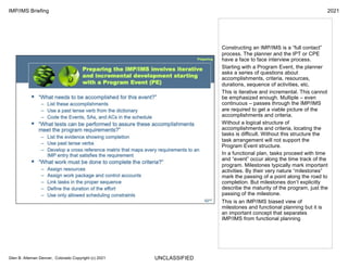UNCLASSIFIED
IMP/IMS Briefing 2021
Glen B. Alleman Denver, Colorado Copyright (c) 2021
Constructing an IMP/IMS is a “full contact”
process. The planner and the IPT or CPE
have a face to face interview process.
Starting with a Program Event, the planner
asks a series of questions about
accomplishments, criteria, resources,
durations, sequence of activities, etc.
This is iterative and incremental. This cannot
be emphasized enough. Multiple – even
continuous – passes through the IMP/IMS
are required to get a viable picture of the
accomplishments and criteria.
Without a logical structure of
accomplishments and criteria, locating the
tasks is difficult. Without this structure the
task arrangement will not support the
Program Event structure.
In a functional plan, tasks proceed with time
and “event” occur along the time track of the
program. Milestones typically mark important
activities. By their very nature “milestones”
mark the passing of a point along the road to
completion. But milestones don’t explicitly
describe the maturity of the program, just the
passing of the milestone.
This is an IMP/IMS biased view of
milestones and functional planning but it is
an important concept that separates
IMP/IMS from functional planning
 