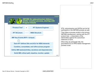 UNCLASSIFIED
IMP/IMS Briefing 2021
Glen B. Alleman Denver, Colorado Copyright (c) 2021
IPTs, subcontractors and IWTAs can be full
participants in the IMP/IMS process as well.
They follow a process similar to the primary
IMP/IMS development, starting with the IPT
product tree – a description of the
deliverables against the subcontract
statement of work.
When they do participate fully, the
groundwork for an IPPD based management
process is laid.
 