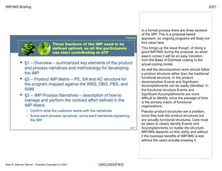 UNCLASSIFIED
IMP/IMS Briefing 2021
Glen B. Alleman Denver, Colorado Copyright (c) 2021
In a formal process there are three sections
of the IMP. This is a proposal based
approach, so ongoing programs will likely not
find value here.
This brings up the issue though, of doing a
good IMP/IMS during the proposal, so when
award comes it will be an easy transition
from the Basis of Estimate costing to the
actual costing model.
As well the decomposition work should follow
a product structure rather than the traditional
functional structure. In the product
decomposition Events and Significant
Accomplishments can be easily identified. In
the functional structure Events and
Significant Accomplishments are more
difficult to identify, since the passage of time
is the primary metric of functional
organizations.
Pseudo–product structures are a problem,
since they look like product structures but
are actually functional structures. Care must
be taken to clearly identify Events and
Accomplishments no matter the structure.
IMP/IMS depends on this clarity and without
it the business benefits of IMP/IMS is lost
without the users actually knowing it.
 