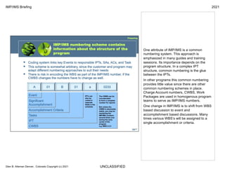 UNCLASSIFIED
IMP/IMS Briefing 2021
Glen B. Alleman Denver, Colorado Copyright (c) 2021
One attribute of IMP/IMS is a common
numbering system. This approach is
emphasized in many guides and training
sessions. Its importance depends on the
program structure. In a complex IPT
structure, common numbering is the glue
between the IPTs.
In other programs this common numbering
provides little value since there are other
common numbering schemes in place.
Charge Account numbers, CWBS, Work
Packages are used in homogenous program
teams to serve as IMP/IMS numbers.
One change in IMP/IMS is to shift from WBS
based discussion to event and
accomplishment based discussions. Many
times various WBS’s will be assigned to a
single accomplishment or criteria.
 