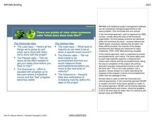 UNCLASSIFIED
IMP/IMS Briefing 2021
Glen B. Alleman Denver, Colorado Copyright (c) 2021
IMP/IMS and traditional project management methods
can be considered orthogonal approaches to the
same problem. One horizontal and one vertical.
In the horizontal approach, work is organized by WBS
number, usually along the lines of the functional
organization. As time passes products are delivered
within the functional structure – avionics delivers the
C&DH boxes, propulsion delivers the thrusters. As
these efforts proceed, the maturity of the design,
development and testing are measured at major
milestones. PDR, CDR, Manufacturing complete
In the vertical approach, work is organized by events,
accomplishments, and criteria. The same tasks exist,
by each task explicitly supports a measurement
criteria (exit criteria) and the accomplishments. Along
the way to completion of the project, the vertical
approach provides measurement points to ask “are
we done yet?” This is not a silly question, but a
question, whose answer is a metric describing the
progress of the program in terms of accomplishment
rather than the passage of time.
Earned value is used on both the horizontal and
vertical approaches. In the horizontal approach BCWP
is usually a function of the hours applied to a task. In
the vertical approach, BCWP can be directly attached
to accomplishments and criteria. Using the guideline
of 20 to 40 work days for tasks, this is a natural fit with
earned value and IMP/IMS
 