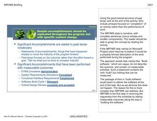 UNCLASSIFIED
IMP/IMS Briefing 2021
Glen B. Alleman Denver, Colorado Copyright (c) 2021
Using the grammatical structure of past
tense verb at the end of the activity, SA’s
include phrases focused on “completion” of
an activity rather than the performance of
work..
The IMP/IMS style is narrative, with
complete sentences (minus articles and
smaller components). The reader should be
able to grasp the concept by reading the
activity.
If the IMP/IMS task names (in Microsoft
Project) were read top to bottom it would be
a properly formed description of the work
performed during the program.
The approach avoids task names like: “Build
software,” which are vague, do not describe
the outcome, and contain no measurable
activities. Such a statement contains the
verb “build” but nothing that can be
measured.
The passage of time in “build software”
would seem to deliver the software at the
end of the task. But as we all know this does
not happen. The reason for this is more
complex than IMP/IMS can address. But
IMP/IMS is the first step in removing the
vagueness from the schedule by stating
measurable outcomes along the way to
“building the software.”
 