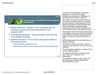 UNCLASSIFIED
IMP/IMS Briefing 2021
Glen B. Alleman Denver, Colorado Copyright (c) 2021
A properly formed IMP/IMS is a layered
approach. In most modern project
management guidelines a “rolling wave” or
spiral approach is used for planning.
The “agile” community has other terms for
this but most modern process are iterative
and incremental. The Big Design Up Front
(BDUF) approaches of the past have been
shown to contain a fundamental flaw.
Predicting the future without feedback from
the current and past is very sporty business.
The customer wants to know the total cost to
some degree of accuracy. Wants to know the
risks. Wants to know the schedule. But the
degree of accuracy varies as a function of
time.
IMP/IMS addresses this issue with three (3)
levels of schedule.
The Master schedule is usually a series of
milestones and task bars for the end–to–end
activities
The intermediate schedule is usually a Tier 2
or Tier 3 WBS schedule
The detailed schedule is a week to week
plan of the work, resources, and
deliverables.
This detailed schedule is often a 60 to 90–
day rolling wave schedule designed to
directly control the work.
 
