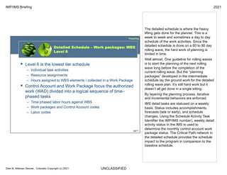 UNCLASSIFIED
IMP/IMS Briefing 2021
Glen B. Alleman Denver, Colorado Copyright (c) 2021
The detailed schedule is where the heavy
lifting gets done for the planner. This is a
week to week and sometimes a day to day
schedule of the work activities. Since the
detailed schedule is done on a 60 to 90 day
rolling wave, the hard work of planning is
limited in time.
Well almost. One guideline for rolling waves
is to start the planning of the next rolling
wave long before the completion of the
current rolling wave. But the “planning
packages” developed in the intermediate
schedule lay the ground work for the detailed
rolling wave plan. It’s still hard work but it
doesn’t all get done in a single sitting.
By layering the planning process, iterative
and incremental behaviors are enforced.
IMS detail tasks are statused on a weekly
basis. Status includes accomplishments,
forecasts (late or early), and schedule
changes. Using the Schedule Activity Task
Identifier the IMP/IMS number), weekly detail
activity status in the IMS is used to
determine the monthly control account work
package status. The Critical Path network in
the detailed schedule provides the schedule
impact to the program in comparison to the
baseline schedule.
 