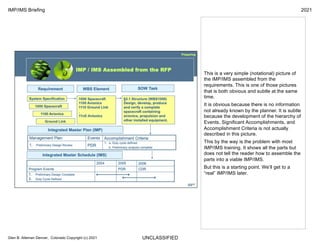 UNCLASSIFIED
IMP/IMS Briefing 2021
Glen B. Alleman Denver, Colorado Copyright (c) 2021
This is a very simple (notational) picture of
the IMP/IMS assembled from the
requirements. This is one of those pictures
that is both obvious and subtle at the same
time.
It is obvious because there is no information
not already known by the planner. It is subtle
because the development of the hierarchy of
Events, Significant Accomplishments, and
Accomplishment Criteria is not actually
described in this picture.
This by the way is the problem with most
IMP/IMS training. It shows all the parts but
does not tell the reader how to assemble the
parts into a viable IMP/IMS.
But this is a starting point. We’ll get to a
“real” IMP/IMS later.
 