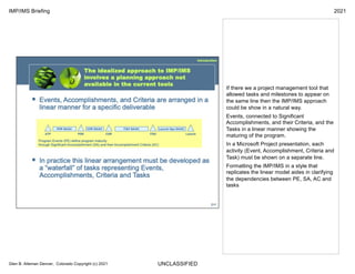UNCLASSIFIED
IMP/IMS Briefing 2021
Glen B. Alleman Denver, Colorado Copyright (c) 2021
If there we a project management tool that
allowed tasks and milestones to appear on
the same line then the IMP/IMS approach
could be show in a natural way.
Events, connected to Significant
Accomplishments, and their Criteria, and the
Tasks in a linear manner showing the
maturing of the program.
In a Microsoft Project presentation, each
activity (Event, Accomplishment, Criteria and
Task) must be shown on a separate line.
Formatting the IMP/IMS in a style that
replicates the linear model aides in clarifying
the dependencies between PE, SA, AC and
tasks
 