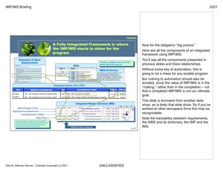 UNCLASSIFIED
IMP/IMS Briefing 2021
Glen B. Alleman Denver, Colorado Copyright (c) 2021
Now for the obligatory “big picture.”
Here are all the components of an integrated
framework using IMP/IMS.
You’ll see all the components presented in
previous slides and there relationships.
Without some key of automation, this is
going to be a mess for any sizable program.
But rushing to automation should also be
avoided, since the value of IMP/IMS is in the
“making,” rather than in the completion – not
that a completed IMP/IMS is not our ultimate
goal.
This slide is borrowed from another slide
show, as is likely that slide show. So if you’ve
worked at other aerospace firms this may be
recognizable.
Note the traceability between requirements,
the WBS and its dictionary, the IMP and the
IMS.
 