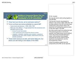 UNCLASSIFIED
IMP/IMS Briefing 2021
Glen B. Alleman Denver, Colorado Copyright (c) 2021
So far, so good.
But now we need to start putting together a
real IMP/IMS.
First the list of events may already be
defined in the contract. PDR, CDR other “Rs”
are likely defined in the RFP and have been
carried over to the contract. Now in the
award kick off meeting the customer wants
to see them again in the IMP.
But other events need to be defined as well.
If the planning process is “functional”
oriented, then these events may be difficult.
That’s why product focused planning is
easier, since products have tangible
outcomes that can be used for events,
significant accomplishment, and the
accomplishment criteria.
Using the guidelines stated here the
components of the IMP can be captured.
 