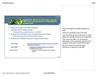 UNCLASSIFIED
IMP/IMS Briefing 2021
Glen B. Alleman Denver, Colorado Copyright (c) 2021
IPTs are subject to the IMP flowdown as
well.
Here’s an example of how to do that.
It is critical though that all the work in all the
IMS’s are vertically linked to the single IMP.
This means the IMP is an all inclusive
description of the increasing maturity of the
program as the work moves left the right.
By all in it means all work by every
contributor is captured in the IMP.
 