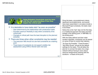 UNCLASSIFIED
IMP/IMS Briefing 2021
Glen B. Alleman Denver, Colorado Copyright (c) 2021
Once the tasks, accomplishment criteria,
significant accomplishments, and events
have been assembled in one place (inside a
Microsoft Project schedule), the tasks need
to be linked.
Notice this is the “last” step not the first step.
In a traditional approach the tasks and their
linkage is the starting point. In IMP/IMS it is
the ending point.
With the tasks defined and their initial
duration specified, constraints can be placed
on some of them to control their delivery.
“As Soon As Possible,” “Fixed Duration,”
“Not Effort Driven” should be the default
settings for the tasks. This will allow the
planner to connect the tasks into a logic
network without having to worry about
resource assignments messing with the
durations – at least at this point.
 