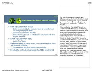 UNCLASSIFIED
IMP/IMS Briefing 2021
Glen B. Alleman Denver, Colorado Copyright (c) 2021
The use of constraints is fraught with
difficulty and risk. So let’s look at the limited
constraint types to go into a good IMP/IMS.
There are only two besides “As Soon As
Possible.”
“Start No Earlier Than (SNE)” should be
used for tasks that cannot be controlled by
the team. This usually means external tasks,
government deliverables, and tasks that
have to be scheduled with external
relationships that are themselves fixed.
“Finish No Earlier Than (FNE)” should be
used for tasks that define a just in time work
process. Many activities we encountered
have an “aging” component. The arrival of
materials and the integration sequence of
materials have a time phased order. This
order may not be defined in the task
sequence. The materials may have been
delivered in parallel. FNE is a way to control
the sequence of events that are not
physically dependent on each other.
 