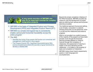 UNCLASSIFIED
IMP/IMS Briefing 2021
Glen B. Alleman Denver, Colorado Copyright (c) 2021
Beyond the simple compliance initiatives of
the IPPD framework, IMP/IMS provides the
means to unify the development of project
plans by defining both vertical and horizontal
planning processes.
The traditional approach (horizontal) defines
a set of tasks, connected in a network
showing what work is to be performed, when
it us due and the milestones that measure
progress.
What is not provided is an explicit measure
of the maturity of the program as these tasks
proceed. Even though the horizontal
planning process appears to measure
maturity through the completion of
milestones, the assessment of maturity is
hidden in the work elements and the
milestones – it is implicit in the progress of
tasks and completion of milestones.
IMP/IMS makes these implicit assessments
explicit, in both language and
accomplishment.
 