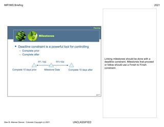 UNCLASSIFIED
IMP/IMS Briefing 2021
Glen B. Alleman Denver, Colorado Copyright (c) 2021
Linking milestones should be done with a
deadline constraint. Milestones that proceed
or follow should use a Finish to Finish
constraint.
 
