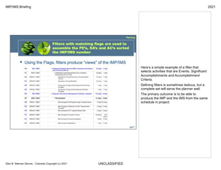 UNCLASSIFIED
IMP/IMS Briefing 2021
Glen B. Alleman Denver, Colorado Copyright (c) 2021
Here’s a simple example of a filter that
selects activities that are Events, Significant
Accomplishments and Accomplishment
Criteria.
Defining filters is sometimes tedious, but a
complete set will serve the planner well.
The primary outcome is to be able to
produce the IMP and the IMS from the same
schedule in project.
 