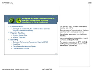 UNCLASSIFIED
IMP/IMS Briefing 2021
Glen B. Alleman Denver, Colorado Copyright (c) 2021
The IMP/IMS has a variety of uses beyond
planning task efforts.
Communication of commitments by the team
are critical to the business operations.
Earned value is extracted from the Master
IMP/IMS.
Using multiple baseline capabilities, “what if”
scenarios can be performed
The reporting processes for CPR, 533M/Q,
staffing, changes and other project metrics
are extracted from the IMS
 