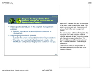 UNCLASSIFIED
IMP/IMS Briefing 2021
Glen B. Alleman Denver, Colorado Copyright (c) 2021
A baselined schedule includes labor spreads
for all tasks in the current rolling wave. This
labor is synchronized with the cost control
spreads held in the cost management
system.
The primary issue is Microsoft Project is that
it supports only ONE calendar and that
calendar is almost ALWAYS both compatible
with the cost management system. This
disconnect between a Gregorian calendar
and a Finance calendar is corrected by a
VBA macro.
Care must be taken to recognize this a
prepare an explanation for IBR and other
review processes.
 