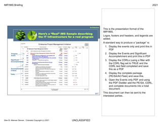 UNCLASSIFIED
IMP/IMS Briefing 2021
Glen B. Alleman Denver, Colorado Copyright (c) 2021
This is the presentation format of the
IMP/IMS.
Logos, footers and headers, and legends are
added.
A standard way to produce a “package” is:
1. Display the events only and print this in
PDF
2. Display the Events and Significant
Accomplishment and print this in PDF
3. Display the CDRLs (using a filter with
the CDRL flag set to TRUE and the
CDRL text field completed and save
this as a PDF
4. Display the complete package
(PE/SA/AC/Task) and save this.
5. Open the Events only PDF and using
the PDF Distiller add the PE/SA, CDRL,
and complete documents into a total
document.
This document can then be sent to the
interested parties.
 