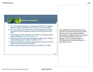 UNCLASSIFIED
IMP/IMS Briefing 2021
Glen B. Alleman Denver, Colorado Copyright (c) 2021
The materials in this presentation are not
original, but derived from the sources listed
here as well as other publicly available
presentations. Goggle of course is a place to
start once these sources have been
digested. This is an evolving topic so
conferences and their proceedings are a
good place as well.
 
