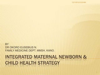12/1/2012 6:25 AM




BY
DR OKORO EUSEBIUS N.
FAMILY MEDICINE DEPT. MMSH, KANO.

INTEGRATED MATERNAL NEWBORN &
CHILD HEALTH STRATEGY
                                                        1
 