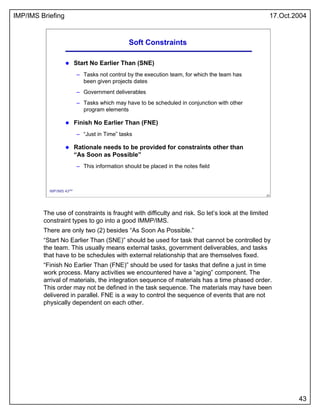 IMP/IMS Briefing 17.Oct.2004
43
43
IMP/IMS 43/54
Soft Constraints
Start No Earlier Than (SNE)
– Tasks not control by the e...