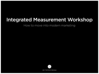 BY TOTEM MEDIA
How to move into modern marketing
Integrated Measurement Workshop
 