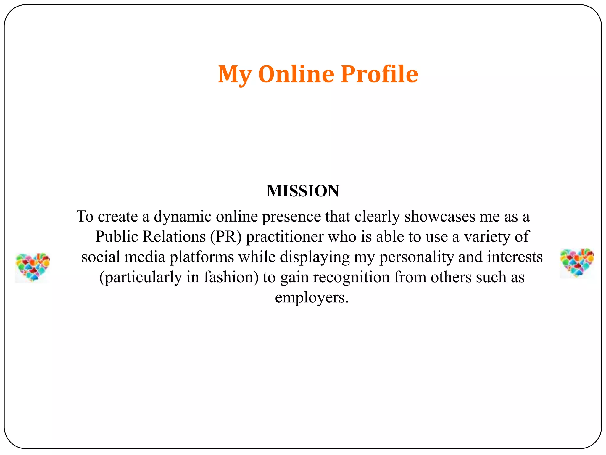 My Online Profile



                              MISSION
To create a dynamic online presence that clearly showcases me as a
   Public Relations (PR) practitioner who is able to use a variety of
 social media platforms while displaying my personality and interests
   (particularly in fashion) to gain recognition from others such as
                               employers.
 