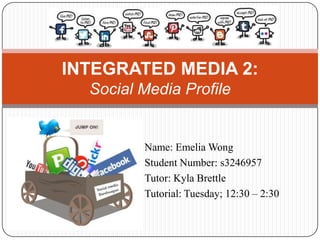 INTEGRATED MEDIA 2:
  Social Media Profile


         Name: Emelia Wong
         Student Number: s3246957
         Tutor: Kyla Brettle
         Tutorial: Tuesday; 12:30 – 2:30
 