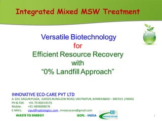 WASTE TO ENERGY IECPL - INDIAWASTE TO ENERGY IECPL - INDIA 1
Integrated Mixed MSW Treatment
Versatile Biotechnology
for
Efficient Resource Recovery
with
“0% LandfillApproach”
INNOVATIVE ECO-CARE PVT LTD
A-103, SAGUNPLAZA, JUDGES BUNGLOW ROAD, VASTRAPUR, AHMEDABAD –380 015 (INDIA)
PH & FAX: +91 79 4003 8576
Mobile: +91-9898098576
E-MAIL: vipul@npbiologics.com , innoecocare@gmail.com
 