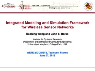Integrated Modeling and Simulation Framework
         for Wireless Sensor Networks
            Baobing Wang and John S. Baras
                 Institute for Systems Research
         Department of Electrical and Computer Engineering
            University of Maryland, College Park, USA



            WETICE/COMETS, Toulouse, France
                     June 27, 2012
 