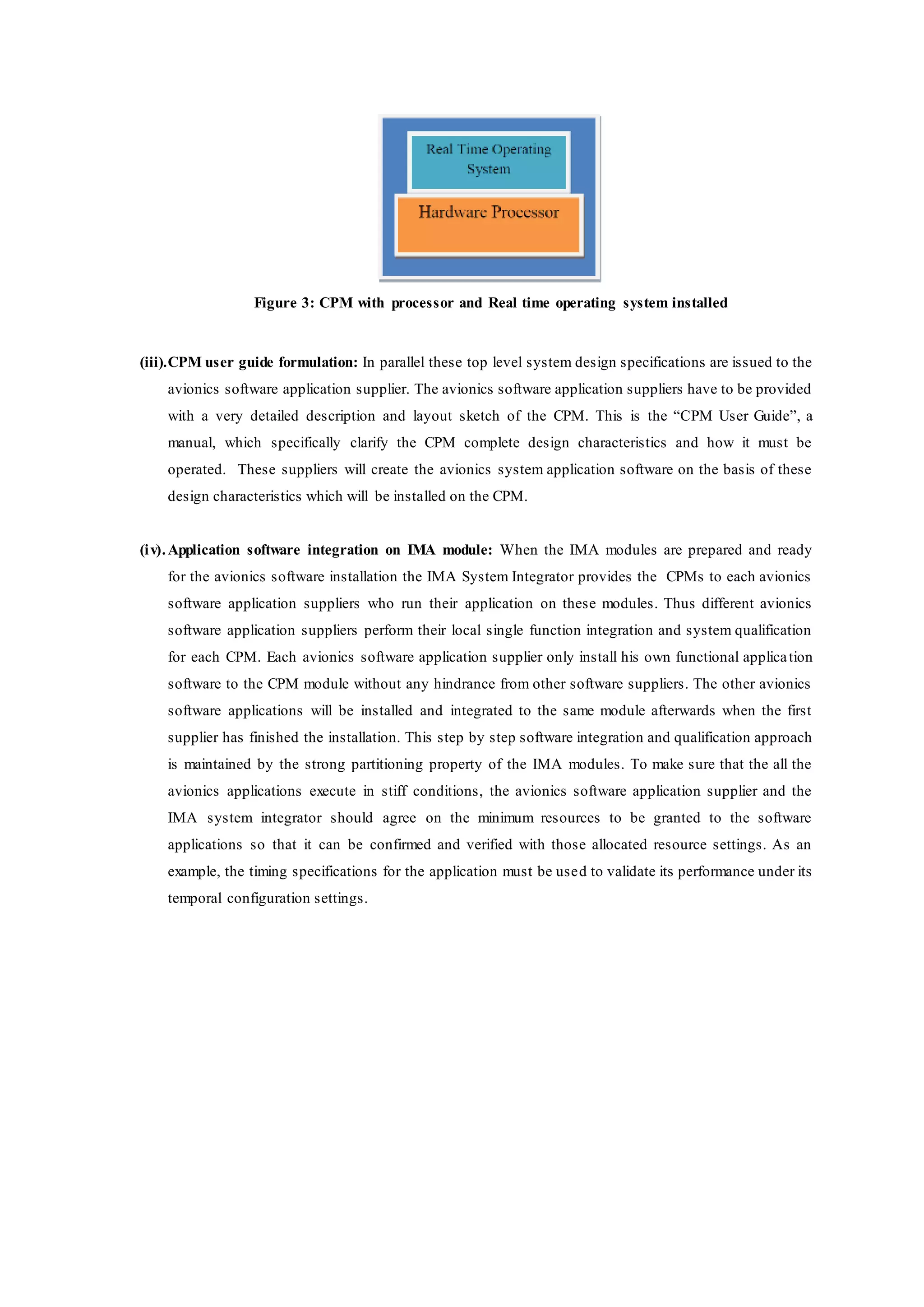 Figure 3: CPM with processor and Real time operating system installed
(iii).CPM user guide formulation: In parallel these top level system design specifications are issued to the
avionics software application supplier. The avionics software application suppliers have to be provided
with a very detailed description and layout sketch of the CPM. This is the “CPM User Guide”, a
manual, which specifically clarify the CPM complete design characteristics and how it must be
operated. These suppliers will create the avionics system application software on the basis of these
design characteristics which will be installed on the CPM.
(iv).Application software integration on IMA module: When the IMA modules are prepared and ready
for the avionics software installation the IMA System Integrator provides the CPMs to each avionics
software application suppliers who run their application on these modules. Thus different avionics
software application suppliers perform their local single function integration and system qualification
for each CPM. Each avionics software application supplier only install his own functional application
software to the CPM module without any hindrance from other software suppliers. The other avionics
software applications will be installed and integrated to the same module afterwards when the first
supplier has finished the installation. This step by step software integration and qualification approach
is maintained by the strong partitioning property of the IMA modules. To make sure that the all the
avionics applications execute in stiff conditions, the avionics software application supplier and the
IMA system integrator should agree on the minimum resources to be granted to the software
applications so that it can be confirmed and verified with those allocated resource settings. As an
example, the timing specifications for the application must be used to validate its performance under its
temporal configuration settings.
 