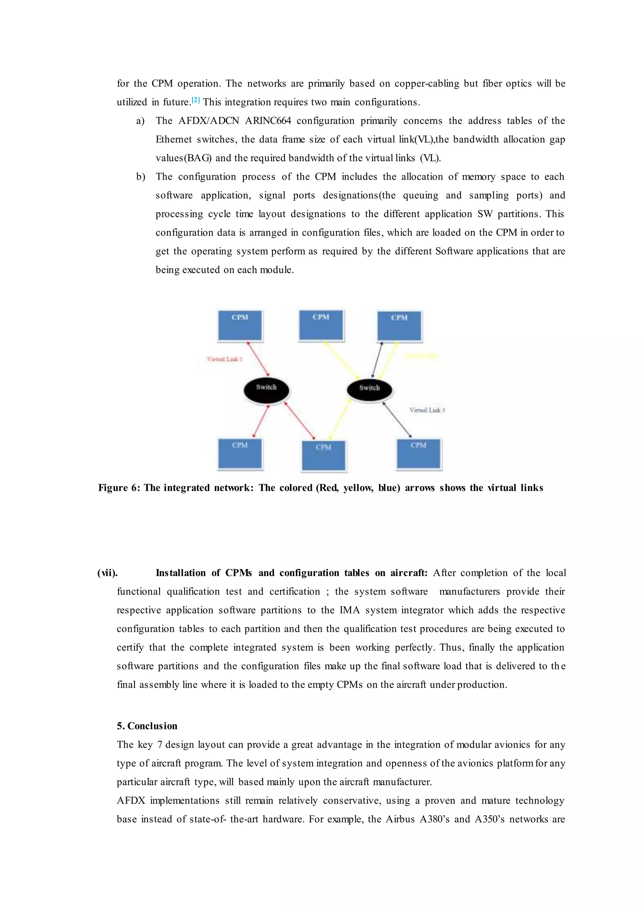 for the CPM operation. The networks are primarily based on copper-cabling but fiber optics will be
utilized in future.[2] This integration requires two main configurations.
a) The AFDX/ADCN ARINC664 configuration primarily concerns the address tables of the
Ethernet switches, the data frame size of each virtual link(VL),the bandwidth allocation gap
values(BAG) and the required bandwidth of the virtual links (VL).
b) The configuration process of the CPM includes the allocation of memory space to each
software application, signal ports designations(the queuing and sampling ports) and
processing cycle time layout designations to the different application SW partitions. This
configuration data is arranged in configuration files, which are loaded on the CPM in order to
get the operating system perform as required by the different Software applications that are
being executed on each module.
Figure 6: The integrated network: The colored (Red, yellow, blue) arrows shows the virtual links
(vii). Installation of CPMs and configuration tables on aircraft: After completion of the local
functional qualification test and certification ; the system software manufacturers provide their
respective application software partitions to the IMA system integrator which adds the respective
configuration tables to each partition and then the qualification test procedures are being executed to
certify that the complete integrated system is been working perfectly. Thus, finally the application
software partitions and the configuration files make up the final software load that is delivered to th e
final assembly line where it is loaded to the empty CPMs on the aircraft under production.
5. Conclusion
The key 7 design layout can provide a great advantage in the integration of modular avionics for any
type of aircraft program. The level of system integration and openness of the avionics platformfor any
particular aircraft type, will based mainly upon the aircraft manufacturer.
AFDX implementations still remain relatively conservative, using a proven and mature technology
base instead of state-of- the-art hardware. For example, the Airbus A380’s and A350’s networks are
 