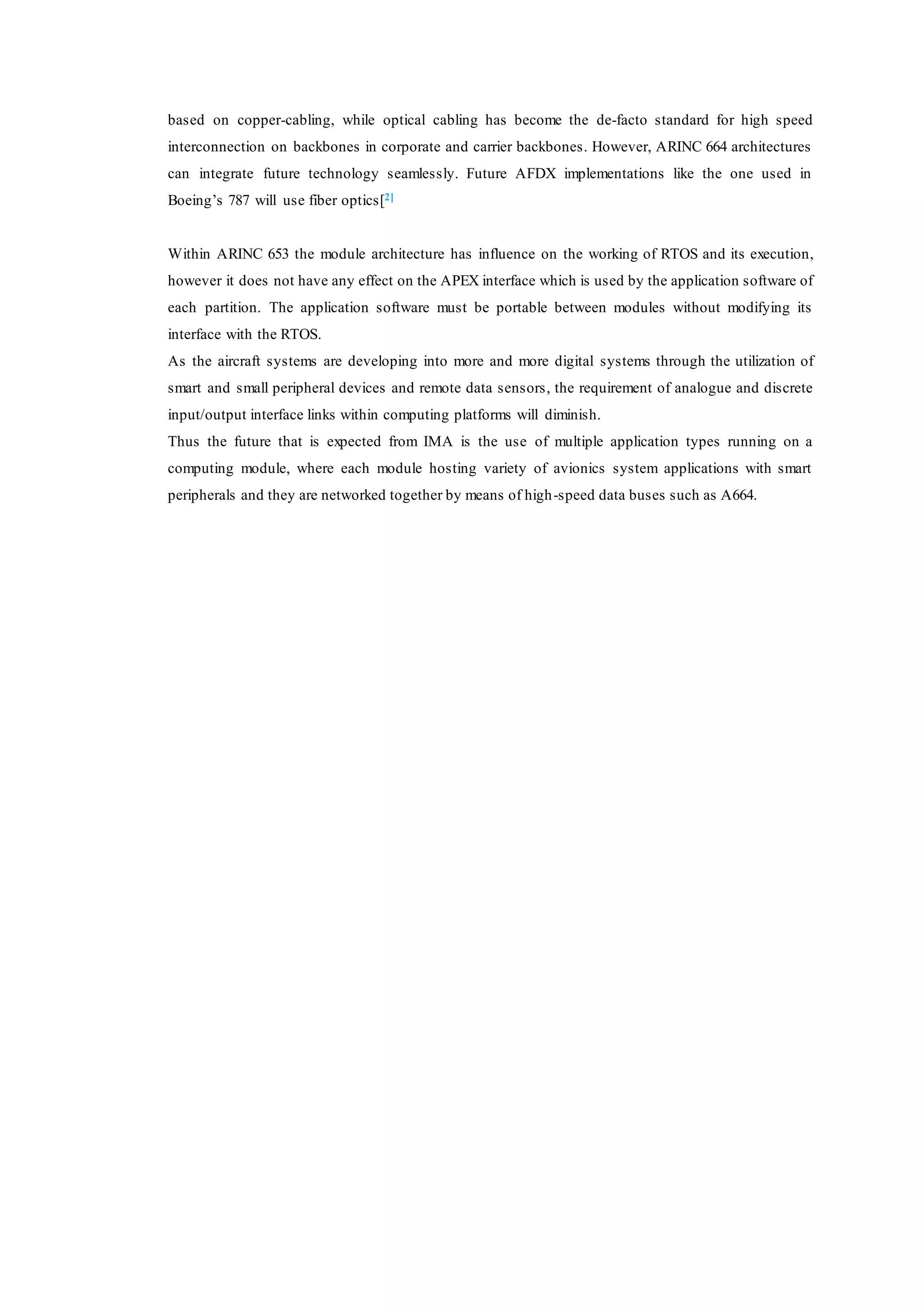 based on copper-cabling, while optical cabling has become the de-facto standard for high speed
interconnection on backbones in corporate and carrier backbones. However, ARINC 664 architectures
can integrate future technology seamlessly. Future AFDX implementations like the one used in
Boeing’s 787 will use fiber optics[2]
Within ARINC 653 the module architecture has influence on the working of RTOS and its execution,
however it does not have any effect on the APEX interface which is used by the application software of
each partition. The application software must be portable between modules without modifying its
interface with the RTOS.
As the aircraft systems are developing into more and more digital systems through the utilization of
smart and small peripheral devices and remote data sensors, the requirement of analogue and discrete
input/output interface links within computing platforms will diminish.
Thus the future that is expected from IMA is the use of multiple application types running on a
computing module, where each module hosting variety of avionics system applications with smart
peripherals and they are networked together by means of high-speed data buses such as A664.
 