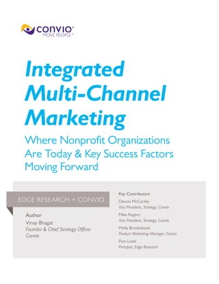 Integrated
Multi-Channel
Marketing
Where Nonprofit Organizations
Are Today & Key Success Factors
Moving Forward
Author
Vinay Bhagat
Founder & Chief Strategy Officer
Convio
Key Contributors
Dennis McCarthy
Vice President, Strategy, Convio
Mike Rogers
Vice President, Strategy, Convio
Molly Brooksbank
Product Marketing Manager, Convio
Pam Loeb
Principal, Edge Research
EDGE RESEARCH + CONVIO
 