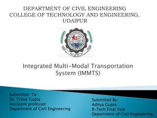 Integrated Multi-Modal Transportation
System (IMMTS)
Submitted By:
Aditya Gupta
B-Tech Final Year
Department of Civil Engineering
Submitted To:
Dr. Trilok Gupta
Assistant professor
Department of Civil Engineering
 